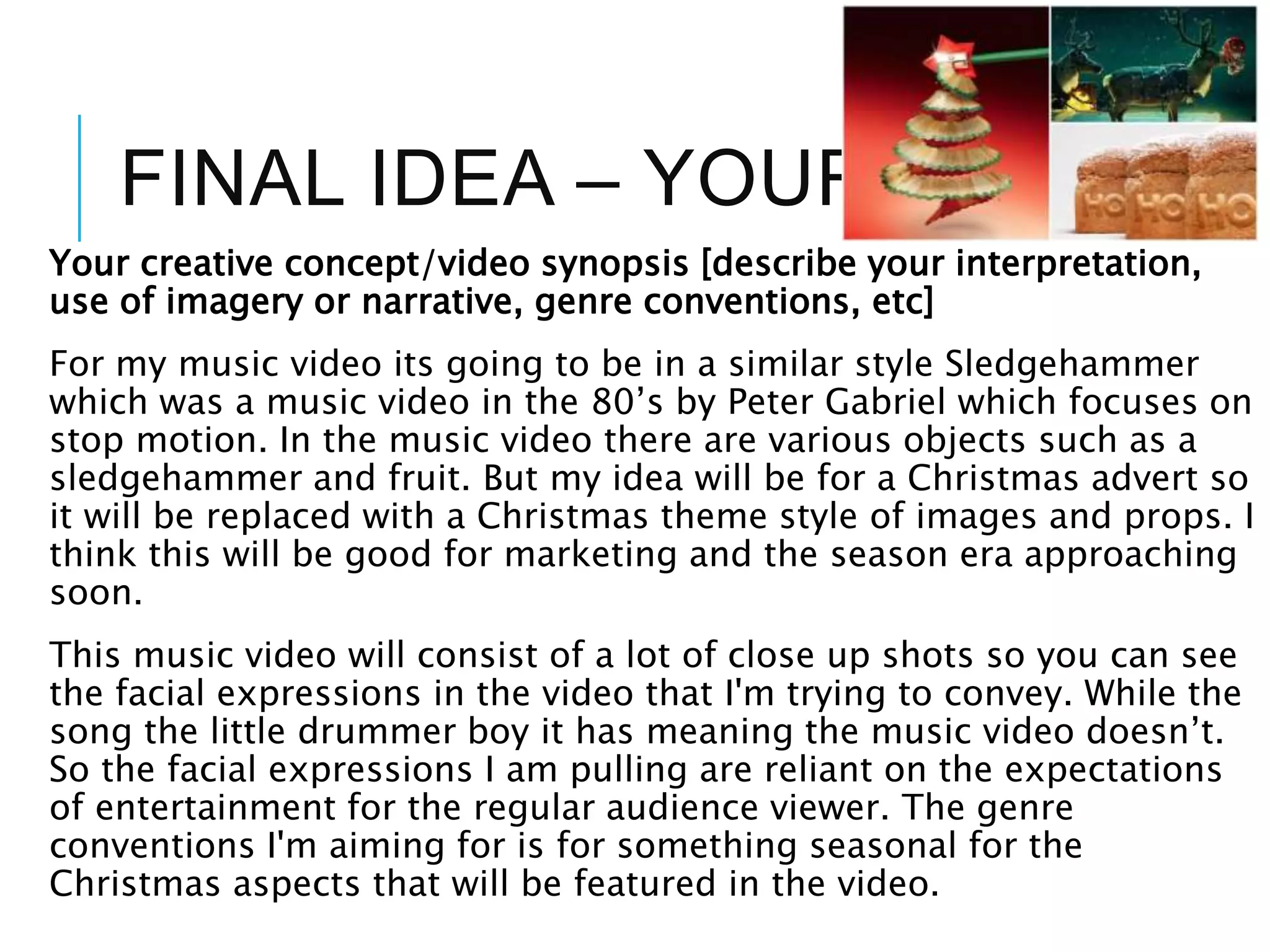 FINAL IDEA – YOUR IDEA
Your creative concept/video synopsis [describe your interpretation,
use of imagery or narrative, genre conventions, etc]
For my music video its going to be in a similar style Sledgehammer
which was a music video in the 80’s by Peter Gabriel which focuses on
stop motion. In the music video there are various objects such as a
sledgehammer and fruit. But my idea will be for a Christmas advert so
it will be replaced with a Christmas theme style of images and props. I
think this will be good for marketing and the season era approaching
soon.
This music video will consist of a lot of close up shots so you can see
the facial expressions in the video that I'm trying to convey. While the
song the little drummer boy it has meaning the music video doesn’t.
So the facial expressions I am pulling are reliant on the expectations
of entertainment for the regular audience viewer. The genre
conventions I'm aiming for is for something seasonal for the
Christmas aspects that will be featured in the video.
 