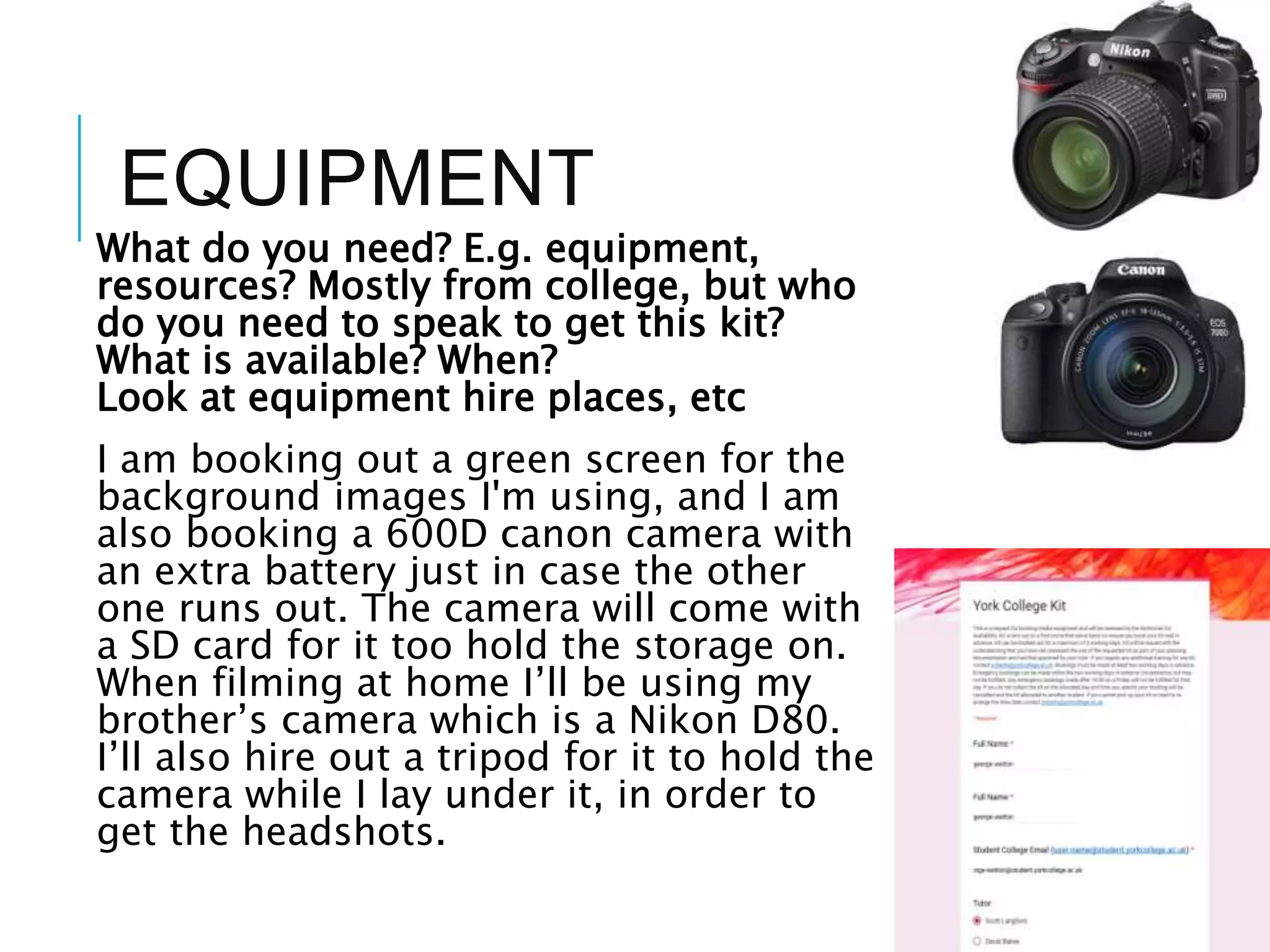 EQUIPMENT
What do you need? E.g. equipment,
resources? Mostly from college, but who
do you need to speak to get this kit?
What is available? When?
Look at equipment hire places, etc
I am booking out a green screen for the
background images I'm using, and I am
also booking a 600D canon camera with
an extra battery just in case the other
one runs out. The camera will come with
a SD card for it too hold the storage on.
When filming at home I’ll be using my
brother’s camera which is a Nikon D80.
I’ll also hire out a tripod for it to hold the
camera while I lay under it, in order to
get the headshots.
 