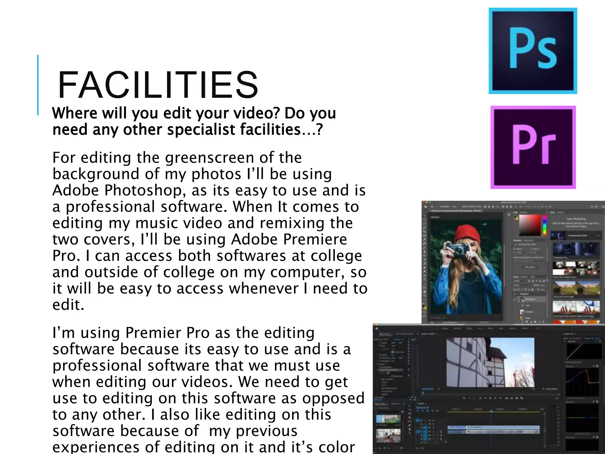 FACILITIES
Where will you edit your video? Do you
need any other specialist facilities…?
For editing the greenscreen of the
background of my photos I’ll be using
Adobe Photoshop, as its easy to use and is
a professional software. When It comes to
editing my music video and remixing the
two covers, I’ll be using Adobe Premiere
Pro. I can access both softwares at college
and outside of college on my computer, so
it will be easy to access whenever I need to
edit.
I’m using Premier Pro as the editing
software because its easy to use and is a
professional software that we must use
when editing our videos. We need to get
use to editing on this software as opposed
to any other. I also like editing on this
software because of my previous
experiences of editing on it and it’s color
 