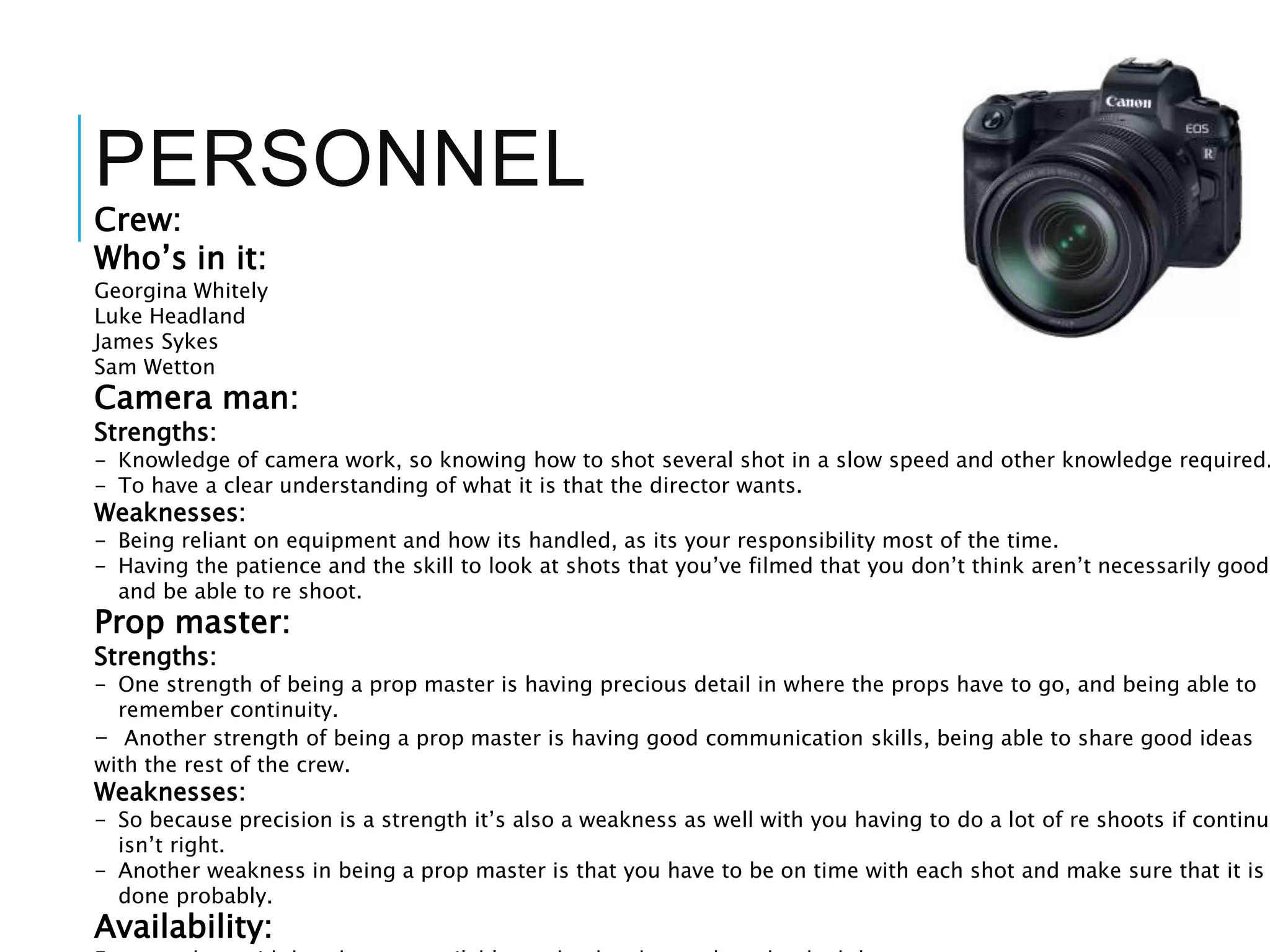 PERSONNEL
Crew:
Who’s in it:
Georgina Whitely
Luke Headland
James Sykes
Sam Wetton
Camera man:
Strengths:
- Knowledge of camera work, so knowing how to shot several shot in a slow speed and other knowledge required.
- To have a clear understanding of what it is that the director wants.
Weaknesses:
- Being reliant on equipment and how its handled, as its your responsibility most of the time.
- Having the patience and the skill to look at shots that you’ve filmed that you don’t think aren’t necessarily good,
and be able to re shoot.
Prop master:
Strengths:
- One strength of being a prop master is having precious detail in where the props have to go, and being able to
remember continuity.
- Another strength of being a prop master is having good communication skills, being able to share good ideas
with the rest of the crew.
Weaknesses:
- So because precision is a strength it’s also a weakness as well with you having to do a lot of re shoots if continui
isn’t right.
- Another weakness in being a prop master is that you have to be on time with each shot and make sure that it is
done probably.
Availability:
 