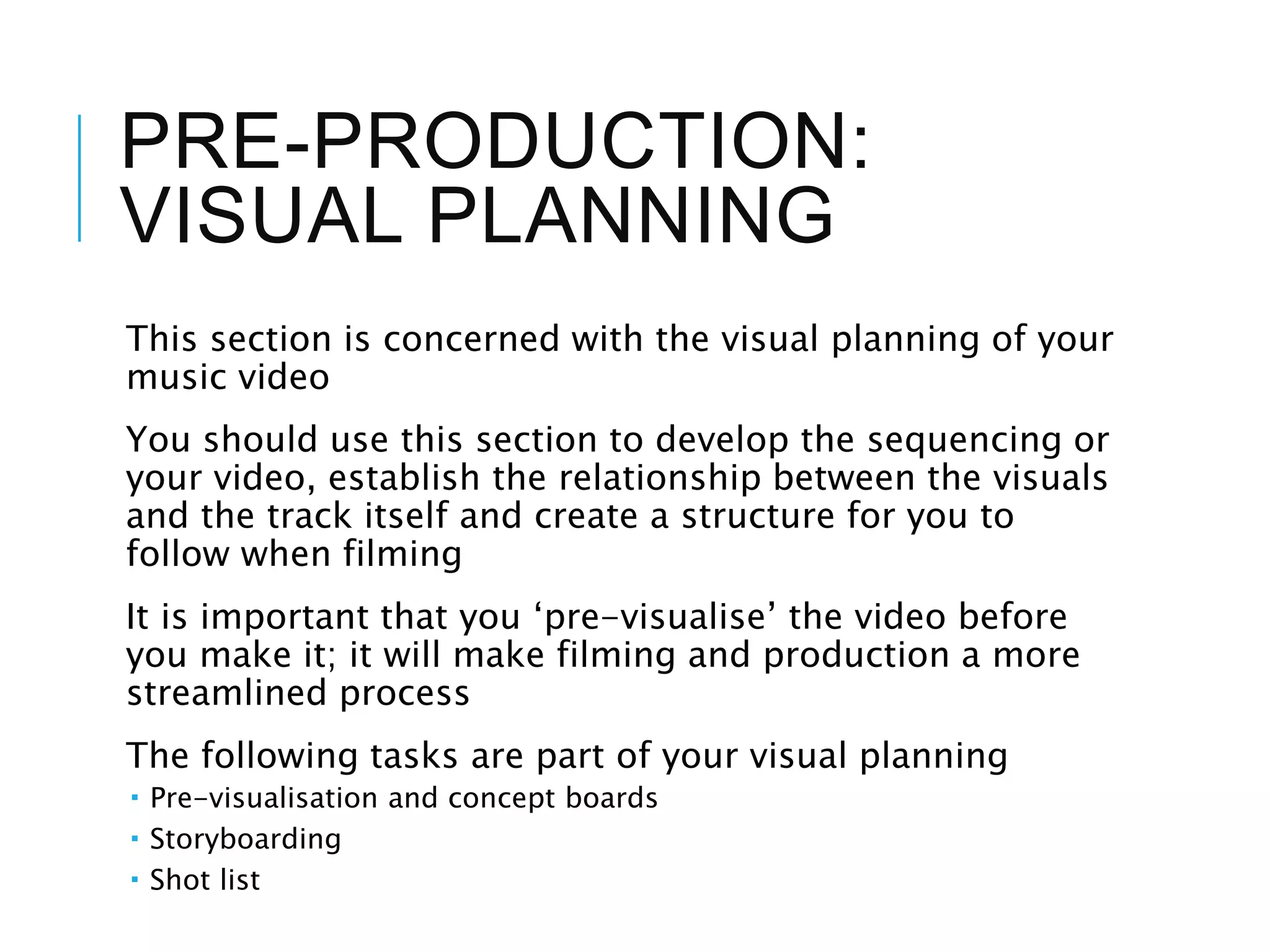 PRE-PRODUCTION:
VISUAL PLANNING
This section is concerned with the visual planning of your
music video
You should use this section to develop the sequencing or
your video, establish the relationship between the visuals
and the track itself and create a structure for you to
follow when filming
It is important that you ‘pre-visualise’ the video before
you make it; it will make filming and production a more
streamlined process
The following tasks are part of your visual planning
 Pre-visualisation and concept boards
 Storyboarding
 Shot list
 