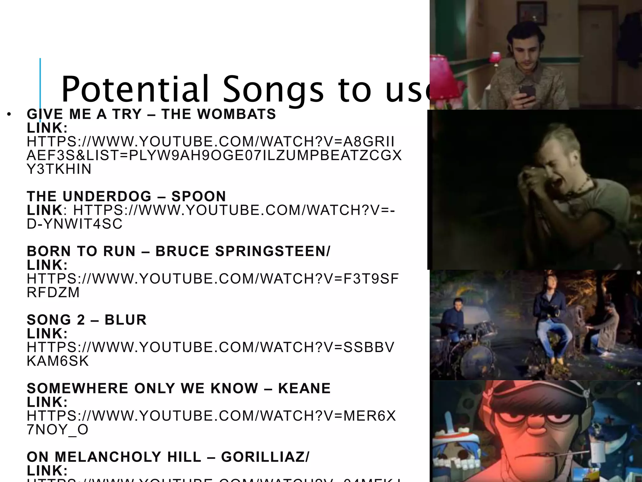 • GIVE ME A TRY – THE WOMBATS
LINK:
HTTPS://WWW.YOUTUBE.COM/WATCH?V=A8GRII
AEF3S&LIST=PLYW9AH9OGE07ILZUMPBEATZCGX
Y3TKHIN
THE UNDERDOG – SPOON
LINK: HTTPS://WWW.YOUTUBE.COM/WATCH?V=-
D-YNWIT4SC
BORN TO RUN – BRUCE SPRINGSTEEN/
LINK:
HTTPS://WWW.YOUTUBE.COM/WATCH?V=F3T9SF
RFDZM
SONG 2 – BLUR
LINK:
HTTPS://WWW.YOUTUBE.COM/WATCH?V=SSBBV
KAM6SK
SOMEWHERE ONLY WE KNOW – KEANE
LINK:
HTTPS://WWW.YOUTUBE.COM/WATCH?V=MER6X
7NOY_O
ON MELANCHOLY HILL – GORILLIAZ/
LINK:
Potential Songs to use:
 