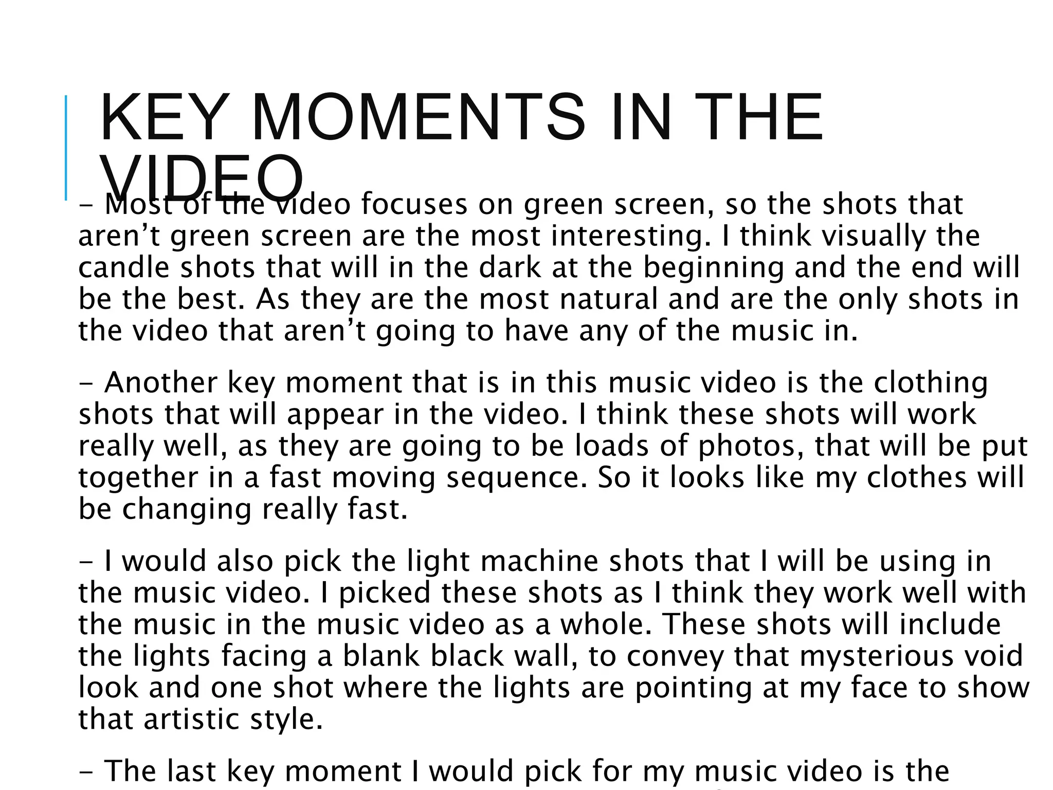 KEY MOMENTS IN THE
VIDEO- Most of the video focuses on green screen, so the shots that
aren’t green screen are the most interesting. I think visually the
candle shots that will in the dark at the beginning and the end will
be the best. As they are the most natural and are the only shots in
the video that aren’t going to have any of the music in.
- Another key moment that is in this music video is the clothing
shots that will appear in the video. I think these shots will work
really well, as they are going to be loads of photos, that will be put
together in a fast moving sequence. So it looks like my clothes will
be changing really fast.
- I would also pick the light machine shots that I will be using in
the music video. I picked these shots as I think they work well with
the music in the music video as a whole. These shots will include
the lights facing a blank black wall, to convey that mysterious void
look and one shot where the lights are pointing at my face to show
that artistic style.
- The last key moment I would pick for my music video is the
 