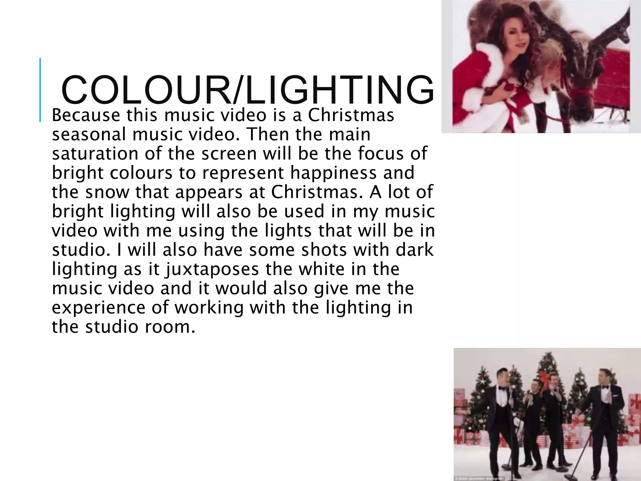 COLOUR/LIGHTINGBecause this music video is a Christmas
seasonal music video. Then the main
saturation of the screen will be the focus of
bright colours to represent happiness and
the snow that appears at Christmas. A lot of
bright lighting will also be used in my music
video with me using the lights that will be in
studio. I will also have some shots with dark
lighting as it juxtaposes the white in the
music video and it would also give me the
experience of working with the lighting in
the studio room.
 