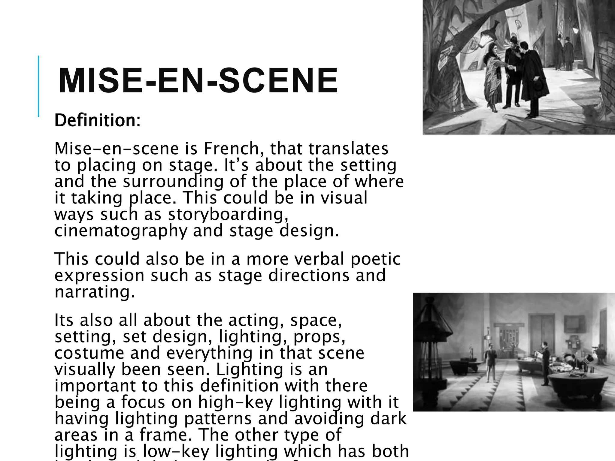 MISE-EN-SCENE
Definition:
Mise-en-scene is French, that translates
to placing on stage. It’s about the setting
and the surrounding of the place of where
it taking place. This could be in visual
ways such as storyboarding,
cinematography and stage design.
This could also be in a more verbal poetic
expression such as stage directions and
narrating.
Its also all about the acting, space,
setting, set design, lighting, props,
costume and everything in that scene
visually been seen. Lighting is an
important to this definition with there
being a focus on high-key lighting with it
having lighting patterns and avoiding dark
areas in a frame. The other type of
lighting is low-key lighting which has both
 