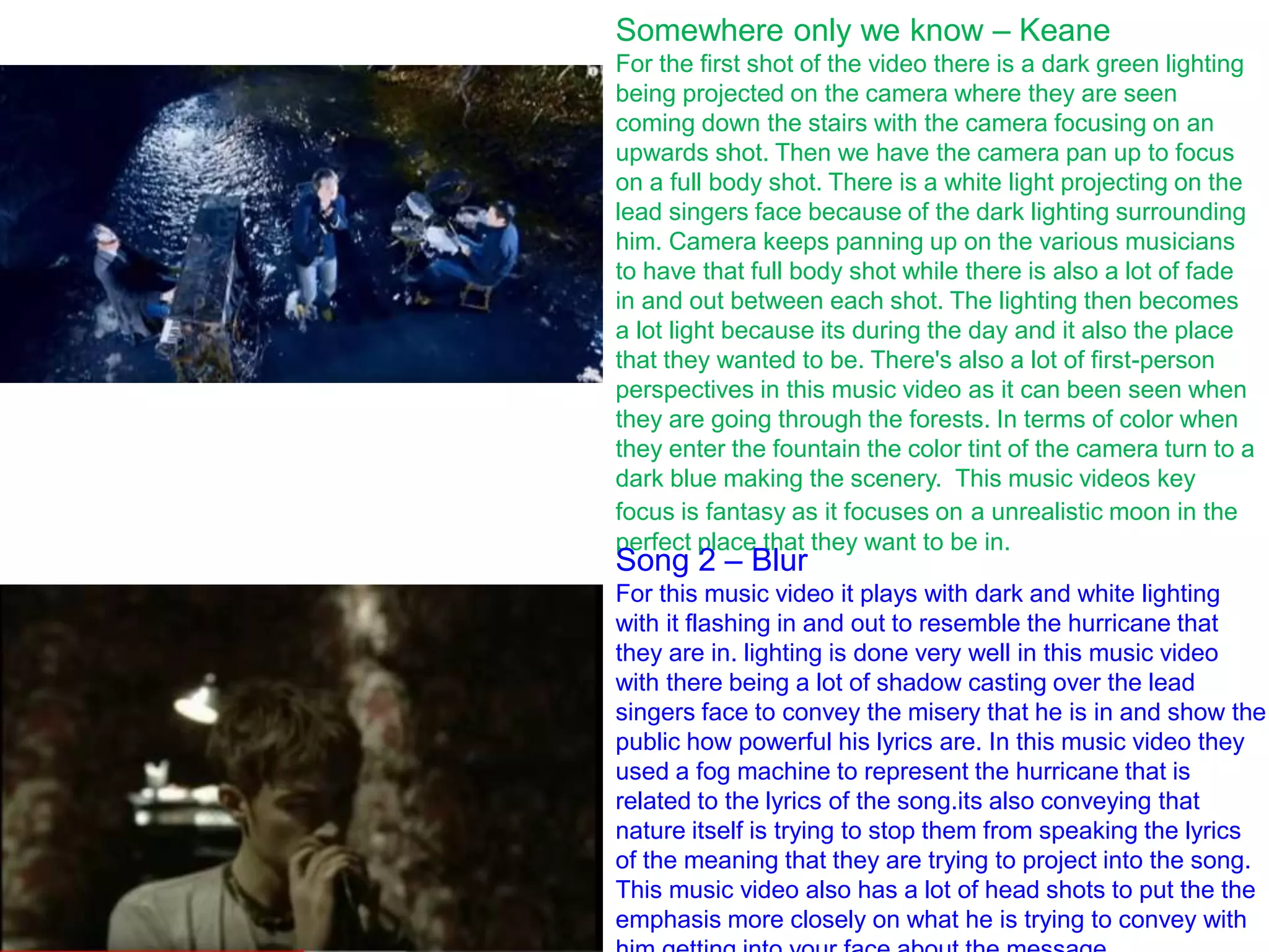 Somewhere only we know – Keane
For the first shot of the video there is a dark green lighting
being projected on the camera where they are seen
coming down the stairs with the camera focusing on an
upwards shot. Then we have the camera pan up to focus
on a full body shot. There is a white light projecting on the
lead singers face because of the dark lighting surrounding
him. Camera keeps panning up on the various musicians
to have that full body shot while there is also a lot of fade
in and out between each shot. The lighting then becomes
a lot light because its during the day and it also the place
that they wanted to be. There's also a lot of first-person
perspectives in this music video as it can been seen when
they are going through the forests. In terms of color when
they enter the fountain the color tint of the camera turn to a
dark blue making the scenery. This music videos key
focus is fantasy as it focuses on a unrealistic moon in the
perfect place that they want to be in.
Song 2 – Blur
For this music video it plays with dark and white lighting
with it flashing in and out to resemble the hurricane that
they are in. lighting is done very well in this music video
with there being a lot of shadow casting over the lead
singers face to convey the misery that he is in and show the
public how powerful his lyrics are. In this music video they
used a fog machine to represent the hurricane that is
related to the lyrics of the song.its also conveying that
nature itself is trying to stop them from speaking the lyrics
of the meaning that they are trying to project into the song.
This music video also has a lot of head shots to put the the
emphasis more closely on what he is trying to convey with
 