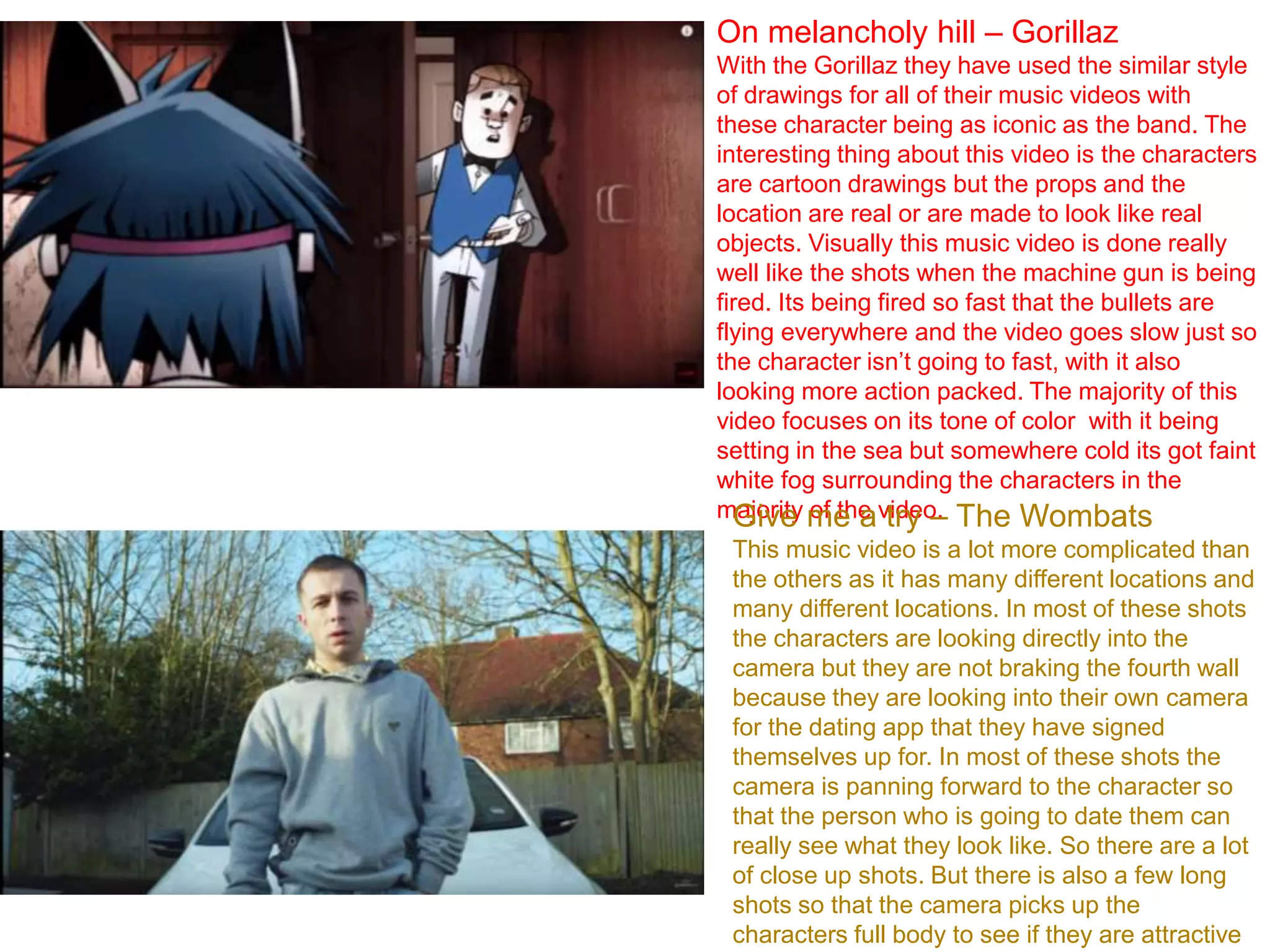 On melancholy hill – Gorillaz
With the Gorillaz they have used the similar style
of drawings for all of their music videos with
these character being as iconic as the band. The
interesting thing about this video is the characters
are cartoon drawings but the props and the
location are real or are made to look like real
objects. Visually this music video is done really
well like the shots when the machine gun is being
fired. Its being fired so fast that the bullets are
flying everywhere and the video goes slow just so
the character isn’t going to fast, with it also
looking more action packed. The majority of this
video focuses on its tone of color with it being
setting in the sea but somewhere cold its got faint
white fog surrounding the characters in the
majority of the video.Give me a try – The Wombats
This music video is a lot more complicated than
the others as it has many different locations and
many different locations. In most of these shots
the characters are looking directly into the
camera but they are not braking the fourth wall
because they are looking into their own camera
for the dating app that they have signed
themselves up for. In most of these shots the
camera is panning forward to the character so
that the person who is going to date them can
really see what they look like. So there are a lot
of close up shots. But there is also a few long
shots so that the camera picks up the
characters full body to see if they are attractive
 