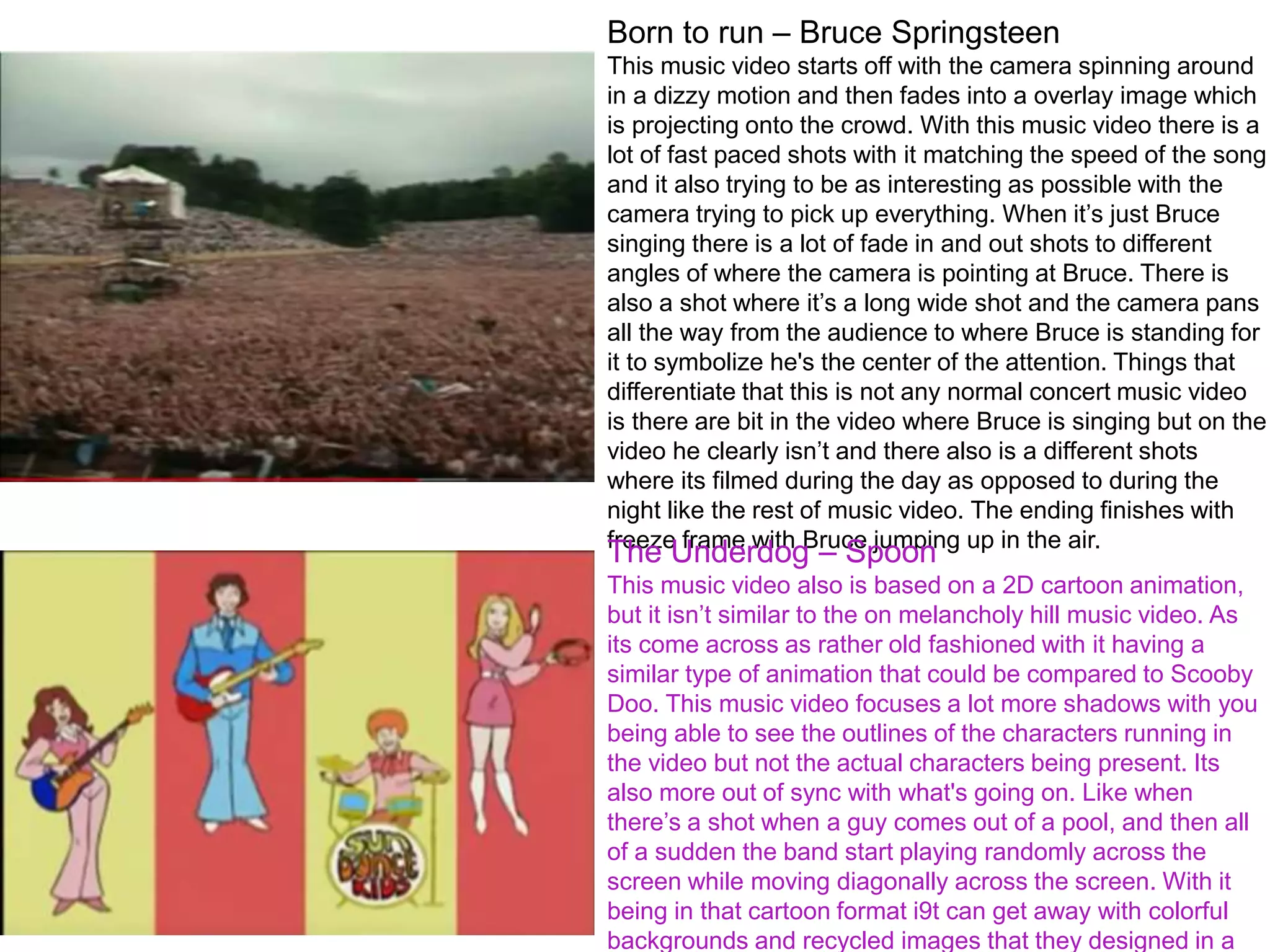 Born to run – Bruce Springsteen
This music video starts off with the camera spinning around
in a dizzy motion and then fades into a overlay image which
is projecting onto the crowd. With this music video there is a
lot of fast paced shots with it matching the speed of the song
and it also trying to be as interesting as possible with the
camera trying to pick up everything. When it’s just Bruce
singing there is a lot of fade in and out shots to different
angles of where the camera is pointing at Bruce. There is
also a shot where it’s a long wide shot and the camera pans
all the way from the audience to where Bruce is standing for
it to symbolize he's the center of the attention. Things that
differentiate that this is not any normal concert music video
is there are bit in the video where Bruce is singing but on the
video he clearly isn’t and there also is a different shots
where its filmed during the day as opposed to during the
night like the rest of music video. The ending finishes with
freeze frame with Bruce jumping up in the air.
The Underdog – Spoon
This music video also is based on a 2D cartoon animation,
but it isn’t similar to the on melancholy hill music video. As
its come across as rather old fashioned with it having a
similar type of animation that could be compared to Scooby
Doo. This music video focuses a lot more shadows with you
being able to see the outlines of the characters running in
the video but not the actual characters being present. Its
also more out of sync with what's going on. Like when
there’s a shot when a guy comes out of a pool, and then all
of a sudden the band start playing randomly across the
screen while moving diagonally across the screen. With it
being in that cartoon format i9t can get away with colorful
backgrounds and recycled images that they designed in a
 