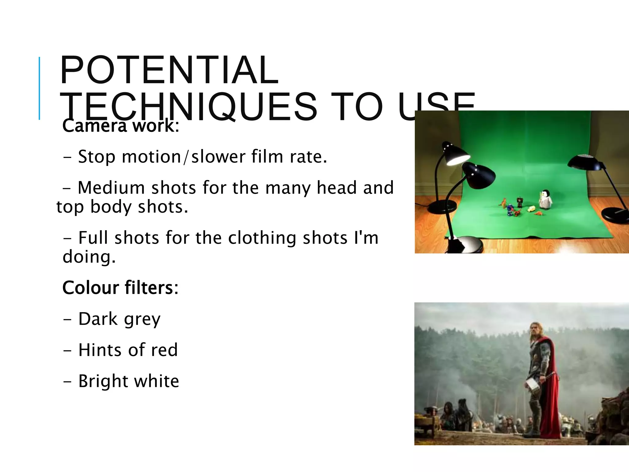 POTENTIAL
TECHNIQUES TO USECamera work:
- Stop motion/slower film rate.
- Medium shots for the many head and
top body shots.
- Full shots for the clothing shots I'm
doing.
Colour filters:
- Dark grey
- Hints of red
- Bright white
 