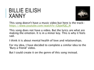 BILLIE EILISH
XANNY
This song doesn't have a music video but here is the track-
https://www.youtube.com/watch?v=GbjwfQG_N
This song does not have a video. But the lyrics are what are
making the emotion. It is in a minor key. This is why it feels
sad.
I think it is about mental health of love and relationships.
For my idea, I have decided to complete a similar idea to the
‘Bury a friend’ video.
But I could create it on the genre of this song instead.
 