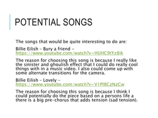 POTENTIAL SONGS
The songs that would be quite interesting to do are:
Billie Eilish – Bury a friend -
https://www.youtube.com/watch?v=HUHC9tYz8ik
The reason for choosing this song is because I really like
the sinister and ghoulish effect that I could do really cool
things with in a music video. I also could come up with
some alternate transitions for the camera.
Billie Eilish – Lovely -
https://www.youtube.com/watch?v=V1Pl8CzNzCw
The reason for choosing this song is because I think I
could potentially do the piece based on a persons life a
there is a big pre-chorus that adds tension (sad tension).
 
