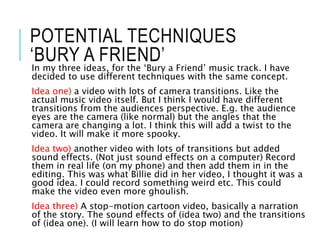 POTENTIAL TECHNIQUES
‘BURY A FRIEND’
In my three ideas, for the ‘Bury a Friend’ music track. I have
decided to use different techniques with the same concept.
Idea one) a video with lots of camera transitions. Like the
actual music video itself. But I think I would have different
transitions from the audiences perspective. E.g. the audience
eyes are the camera (like normal) but the angles that the
camera are changing a lot. I think this will add a twist to the
video. It will make it more spooky.
Idea two) another video with lots of transitions but added
sound effects. (Not just sound effects on a computer) Record
them in real life (on my phone) and then add them in in the
editing. This was what Billie did in her video, I thought it was a
good idea. I could record something weird etc. This could
make the video even more ghoulish.
Idea three) A stop-motion cartoon video, basically a narration
of the story. The sound effects of (idea two) and the transitions
of (idea one). (I will learn how to do stop motion)
 