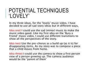 POTENTIAL TECHNIQUES
‘LOVELY’
In my three ideas, for the ‘lovely’ music video, I have
decided to use all sad story ideas but in different ways.
Idea one) I could use the sad (minor) music to make the
music video good. Like my first idea on the ‘Bury a
Friend’ music video, I could use different transitions to
show all the perspectives of the story.
Idea two) Use the pre-chorus as a build up (as it is) for
disappearing items. As my story was to compose a piece
that a child moves from home.
Idea three) I could use the camera to show a first person
view of a person growing up. The camera/audience
would be the ‘parent of them’
 