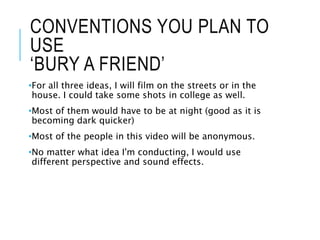 CONVENTIONS YOU PLAN TO
USE
‘BURY A FRIEND’
•For all three ideas, I will film on the streets or in the
house. I could take some shots in college as well.
•Most of them would have to be at night (good as it is
becoming dark quicker)
•Most of the people in this video will be anonymous.
•No matter what idea I'm conducting, I would use
different perspective and sound effects.
 