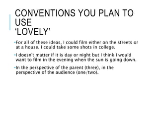 CONVENTIONS YOU PLAN TO
USE
‘LOVELY’
•For all of these ideas, I could film either on the streets or
at a house. I could take some shots in college.
•I doesn't matter if it is day or night but I think I would
want to film in the evening when the sun is going down.
•In the perspective of the parent (three), in the
perspective of the audience (one/two).
 