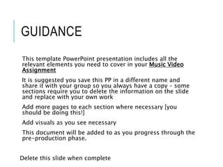 GUIDANCE
This template PowerPoint presentation includes all the
relevant elements you need to cover in your Music Video
Assignment
It is suggested you save this PP in a different name and
share it with your group so you always have a copy – some
sections require you to delete the information on the slide
and replace with your own work
Add more pages to each section where necessary [you
should be doing this!]
Add visuals as you see necessary
This document will be added to as you progress through the
pre-production phase.
Delete this slide when complete
 