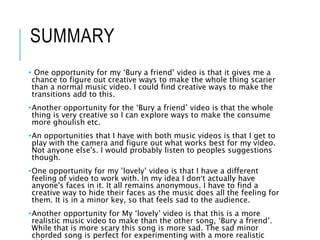 SUMMARY
• One opportunity for my ‘Bury a friend’ video is that it gives me a
chance to figure out creative ways to make the whole thing scarier
than a normal music video. I could find creative ways to make the
transitions add to this.
•Another opportunity for the ‘Bury a friend’ video is that the whole
thing is very creative so I can explore ways to make the consume
more ghoulish etc.
•An opportunities that I have with both music videos is that I get to
play with the camera and figure out what works best for my video.
Not anyone else's. I would probably listen to peoples suggestions
though.
•One opportunity for my ’lovely’ video is that I have a different
feeling of video to work with. In my idea I don’t actually have
anyone's faces in it. It all remains anonymous. I have to find a
creative way to hide their faces as the music does all the feeling for
them. It is in a minor key, so that feels sad to the audience.
•Another opportunity for My ‘lovely’ video is that this is a more
realistic music video to make than the other song, ‘Bury a friend’.
While that is more scary this song is more sad. The sad minor
chorded song is perfect for experimenting with a more realistic
 
