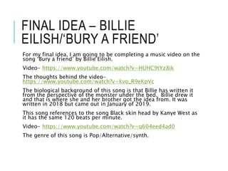 FINAL IDEA – BILLIE
EILISH/‘BURY A FRIEND’
For my final idea, I am going to be completing a music video on the
song ‘Bury a friend’ by Billie Eilish.
Video- https://www.youtube.com/watch?v=HUHC9tYz8ik
The thoughts behind the video-
https://www.youtube.com/watch?v=kvo_R9eKpVc
The biological background of this song is that Billie has written it
from the perspective of the monster under the bed. Billie drew it
and that is where she and her brother got the idea from. It was
written in 2018 but came out in January of 2019.
This song references to the song Black skin head by Kanye West as
it has the same 120 beats per minute.
Video- https://www.youtube.com/watch?v=q604eed4ad0
The genre of this song is Pop/Alternative/synth.
 