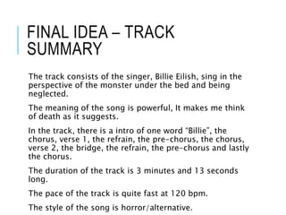 FINAL IDEA – TRACK
SUMMARY
The track consists of the singer, Billie Eilish, sing in the
perspective of the monster under the bed and being
neglected.
The meaning of the song is powerful, It makes me think
of death as it suggests.
In the track, there is a intro of one word “Billie”, the
chorus, verse 1, the refrain, the pre-chorus, the chorus,
verse 2, the bridge, the refrain, the pre-chorus and lastly
the chorus.
The duration of the track is 3 minutes and 13 seconds
long.
The pace of the track is quite fast at 120 bpm.
The style of the song is horror/alternative.
 