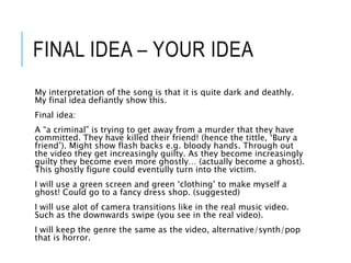 FINAL IDEA – YOUR IDEA
My interpretation of the song is that it is quite dark and deathly.
My final idea defiantly show this.
Final idea:
A “a criminal” is trying to get away from a murder that they have
committed. They have killed their friend! (hence the tittle, ‘Bury a
friend’). Might show flash backs e.g. bloody hands. Through out
the video they get increasingly guilty. As they become increasingly
guilty they become even more ghostly… (actually become a ghost).
This ghostly figure could eventully turn into the victim.
I will use a green screen and green ‘clothing’ to make myself a
ghost! Could go to a fancy dress shop. (suggested)
I will use alot of camera transitions like in the real music video.
Such as the downwards swipe (you see in the real video).
I will keep the genre the same as the video, alternative/synth/pop
that is horror.
 
