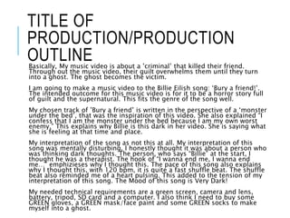 TITLE OF
PRODUCTION/PRODUCTION
OUTLINEBasically, My music video is about a ’criminal’ that killed their friend.
Through out the music video, their guilt overwhelms them until they turn
into a ghost. The ghost becomes the victim.
I am going to make a music video to the Billie Eilish song: ‘Bury a friend!’.
The intended outcome for this music video is for it to be a horror story full
of guilt and the supernatural. This fits the genre of the song well.
My chosen track of ’Bury a friend’ is written in the perspective of a ‘monster
under the bed’, that was the inspiration of this video. She also explained “I
confess that I am the monster under the bed because I am my own worst
enemy.” This explains why Billie is this dark in her video. She is saying what
she is feeling at that time and place.
My interpretation of the song as not this at all. My interpretation of this
song was mentally disturbing, I honestly thought it was about a person who
was thinking dark thoughts. The person, who says “Billie” at the start, I
thought he was a therapist. The hook of “I wanna end me, I wanna end
me…” emphizieses why I thought this. The pace of this song also explains
why I thought this, with 120 bpm, it is quite a fast shuffle beat. The shuffle
beat also reminded me of a heart pulsing. This added to the tension of my
interpretation of this song. The Mood of this song is Very Dark!
My needed technical requirements are a green screen, camera and lens,
battery, tripod, SD card and a computer. I also think I need to buy some
GREEN gloves, a GREEN mask/face paint and some GREEN socks to make
myself into a ghost.
 