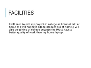FACILITIES
I will need to edit my project in college as I cannot edit at
home as I will not have adobe premier pro at home. I will
also be editing at college because the iMacs have a
better quality of work than my home laptop.
 