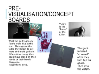PRE-
VISUALISATION/CONCEPT
BOARDS
What the guilty ghostly
figure looks like at the
start. Throughout the
video they begin to get
more and more guilty in
different ways e.g. they
could have blood on their
hands or their hands
disappear.
Macbeth inspired.
Victim
is the
“friend”
of the
Killer.
The guilt
infested
“criminal”
after they
turn full on
ghost.
Then into
the victim.
 