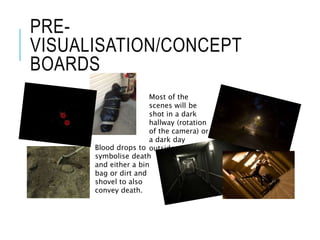 PRE-
VISUALISATION/CONCEPT
BOARDS
Most of the
scenes will be
shot in a dark
hallway (rotation
of the camera) or
a dark day
outside.Blood drops to
symbolise death
and either a bin
bag or dirt and
shovel to also
convey death.
 