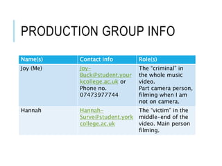 PRODUCTION GROUP INFO
Name(s) Contact info Role(s)
Joy (Me) Joy-
Buck@student.your
kcollege.ac.uk or
Phone no.
07473977744
The “criminal” in
the whole music
video.
Part camera person,
filming when I am
not on camera.
Hannah Hannah-
Surve@student.york
college.ac.uk
The “victim” in the
middle-end of the
video. Main person
filming.
 