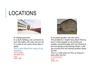 LOCATIONS
In college grounds.
In a dark hallway, ask someone to
turn the lights off, only one on etc.
It is safe as we come three days a
week.
This is also Plan B for most of my
locations.
York College
Sim Balk Lane
York
YO23 2BB
In my Back garden, for the intro.
The problems I might face when filming
here is that people in my family are
maybe uncomfortable with me filming (I
am not going to be filming them). I will
get around this by finding another place
to film.
This is a safe place to film as long as I
look after the kit.
31 Grassholme
York
YO24 2ST
 
