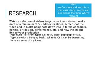 RESEARCH
Watch a selection of videos to get your ideas started, make
note of a minimum of 5 – add extra slides, screenshot the
video and in bullet point note down info in terms of camera,
editing, art design, performance, etc. and how this might
link to your production
Hint!
You’ve already done this in
your case study, so you can
summarise that here where
relevant
Pop music- different types e.g. rock, disco, pop (pop) or rap.
Typically with a banging backtrack to it. Or it can be depressing.
Here are some of my ideas:
 