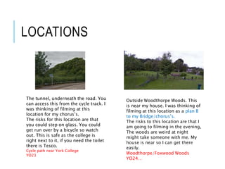 LOCATIONS
The tunnel, underneath the road. You
can access this from the cycle track. I
was thinking of filming at this
location for my chorus’s.
The risks for this location are that
you could step on glass. You could
get run over by a bicycle so watch
out. This is safe as the college is
right next to it, if you need the toilet
there is Tesco.
Cycle path near York College
YO23
Outside Woodthorpe Woods. This
is near my house. I was thinking of
filming at this location as a plan B
to my Bridge/chorus’s.
The risks to this location are that I
am going to filming in the evening,
The woods are weird at night
might take someone with me. My
house is near so I can get there
easily.
Woodthorpe/Foxwood Woods
YO24…
 