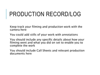 PRODUCTION RECORD/LOG
Keep track your filming and production work with the
camera here
You could add stills of your work with annotations
You should include any specific details about how your
filming went and what you did on set to enable you to
complete the work
You should include Call Sheets and relevant production
documents here
 