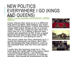 NEW POLITICS
EVERYWHERE I GO (KINGS
AND QUEENS)Video-
https://www.youtube.com/watch?v=NdMei
RlOz1o
I have chosen this song as it is a different
Pop genre to Billie. New politics are more
rock but still alternative. I think alternative
songs offer more things to do in a music
video. I think this song has got more of a
story line to it. It is about a person who
cannot get anywhere in life. It has a good
backing track but might need to get the
clean version if I am going to use it.
The music video has fiery elements to it, I
could not obviously use these. But I like
the stereotypically bad elements, such as
the baseball bats and the firry red sports
cars.
I really like the backing track to it. The
rock and roll could add to the music video
I am thinking of doing. I am thinking
weather I could film a person. It could be
anyone, they would be anonymous to the
 