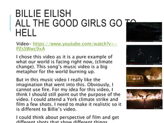 BILLIE EILISH
ALL THE GOOD GIRLS GO TO
HELL
Video- https://www.youtube.com/watch?v=-
PZsSWwc9xA
I chose this video as it is a pure example of
what our world is facing right now, (climate
change). This song’s music video is a big
metaphor for the world burning up.
But in this music video I really like the
imagination that went into this. Obviously, I
cannot use fire. For my idea for this video, I
think I should still point out the purpose of the
video. I could attend a York climate strike and
film a few shots. I need to make it realistic so it
is different to Billie’s video.
I could think about perspective of film and get
 