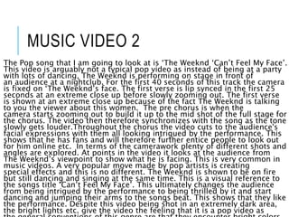 MUSIC VIDEO 2
The Pop song that I am going to look at is ‘The Weeknd ‘Can’t Feel My Face’.
This video is arguably not a typical pop video as instead of being at a party
with lots of dancing, The Weeknd is performing on stage in front of
an audience at a nightclub. For the first 40 seconds of this track the camera
is fixed on ‘The Weeknd’s face. The first verse is lip synced in the first 25
seconds at an extreme close up before slowly zooming out. The first verse
is shown at an extreme close up because of the fact The Weeknd is talking
to you the viewer about this women. The pre chorus is when the
camera starts zooming out to build it up to the mid shot of the full stage for
the chorus. The video then therefore synchronizes with the song as the tone
slowly gets louder.Throughout the chorus the video cuts to the audience's
facial expressions with them all looking intrigued by the performance. This
shows that he has fans and will therefore further entice people to look out
for him online etc. In terms of the camerawork plenty of different shots and
angles are explored. At points in the video it looks at the audience from
The Weeknd’s viewpoint to show what he is facing. This is very common in
music videos. A very popular move made by pop artists is creating
special effects and this is no different. The Weeknd is shown to be on fire
but still dancing and singing at the same time. This is a visual reference to
the songs title ‘Can’t Feel My Face’. This ultimately changes the audience
from being intrigued by the performance to being thrilled by it and start
dancing and jumping their arms to the songs beat. This shows that they like
the performance. Despite this video being shot in an extremely dark area,
the bright lights etc. give the video the feeling that it is a pop video as
 