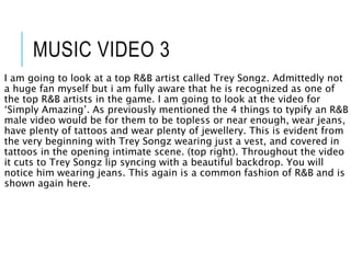 MUSIC VIDEO 3
I am going to look at a top R&B artist called Trey Songz. Admittedly not
a huge fan myself but i am fully aware that he is recognized as one of
the top R&B artists in the game. I am going to look at the video for
‘Simply Amazing’. As previously mentioned the 4 things to typify an R&B
male video would be for them to be topless or near enough, wear jeans,
have plenty of tattoos and wear plenty of jewellery. This is evident from
the very beginning with Trey Songz wearing just a vest, and covered in
tattoos in the opening intimate scene. (top right). Throughout the video
it cuts to Trey Songz lip syncing with a beautiful backdrop. You will
notice him wearing jeans. This again is a common fashion of R&B and is
shown again here.
 