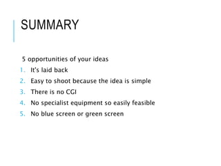 SUMMARY
5 opportunities of your ideas
1. It's laid back
2. Easy to shoot because the idea is simple
3. There is no CGI
4. No specialist equipment so easily feasible
5. No blue screen or green screen
 