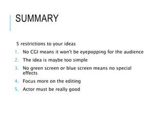 SUMMARY
5 restrictions to your ideas
1. No CGI means it won't be eyepopping for the audience
2. The idea is maybe too simple
3. No green screen or blue screen means no special
effects
4. Focus more on the editing
5. Actor must be really good
 