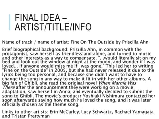 FINAL IDEA –
ARTIST/TITLE/INFO
Name of track / name of artist: Fine On The Outside by Priscilla Ahn
Brief biographical background: Priscilla Ahn, in common with the
protagonist, saw herself as friendless and alone, and turned to music
and other interests as a way to compensate. "...would literally sit on my
bed and look out the window at night at the moon, and wonder if I was
loved... if anyone would miss me if I was gone." This led her to writing
"Fine on the Outside" in 2005, but she had never released it due to the
lyrics being too personal, and because she didn't want to have to
change the song in any way to make it fit in with her other albums. A
big fan of Ghibli, she read the original novel When Marnie Was
There after the announcement they were working on a movie
adaptation, saw herself in Anna, and eventually decided to submit the
song to Ghibli. The movie's producer Yoshiaki Nishimura contacted her
soon afterwards saying how much he loved the song, and it was later
officially chosen as the theme song.
Links to other artists: Erin McCarley, Lucy Schwartz, Rachael Yamagata
and Tristan Prettyman
 
