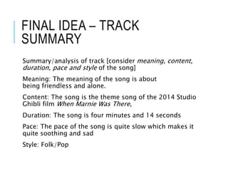 FINAL IDEA – TRACK
SUMMARY
Summary/analysis of track [consider meaning, content,
duration, pace and style of the song]
Meaning: The meaning of the song is about
being friendless and alone.
Content: The song is the theme song of the 2014 Studio
Ghibli film When Marnie Was There,
Duration: The song is four minutes and 14 seconds
Pace: The pace of the song is quite slow which makes it
quite soothing and sad
Style: Folk/Pop
 