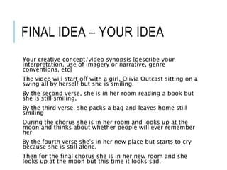 FINAL IDEA – YOUR IDEA
Your creative concept/video synopsis [describe your
interpretation, use of imagery or narrative, genre
conventions, etc]
The video will start off with a girl, Olivia Outcast sitting on a
swing all by herself but she is smiling.
By the second verse, she is in her room reading a book but
she is still smiling.
By the third verse, she packs a bag and leaves home still
smiling
During the chorus she is in her room and looks up at the
moon and thinks about whether people will ever remember
her
By the fourth verse she's in her new place but starts to cry
because she is still alone.
Then for the final chorus she is in her new room and she
looks up at the moon but this time it looks sad.
 