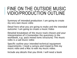 FINE ON THE OUTSIDE MUSIC
VIDIO/PRODUCTION OUTLINE
Summary of intended production: I am going to create
my very own music vidio
Detail here what you are going to make and the intended
outcome: I am going to create a music Video
Detailed breakdown of the music track chosen and your
interpretation of it [remember the questions in the
workbook, e.g. pace/mood/tone/structure]: The music
vidio is a sad music video
Specific outline your intended technical/equipment
requirements: I need a camara and tripod to film my
music vidio and a Mac to edit my music video.
Include any details that you think: I will need a book
 