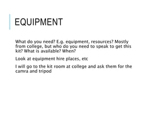 EQUIPMENT
What do you need? E.g. equipment, resources? Mostly
from college, but who do you need to speak to get this
kit? What is available? When?
Look at equipment hire places, etc
I will go to the kit room at college and ask them for the
camra and tripod
 