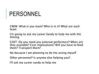 PERSONNEL
CREW: What is you team? Who is in it? What are each
team
I'm going to ask my career Sandy to help me with the
filming
CAST: Do you need any external performers? When are
they available? Cost implications? Will you have to feed
them? Transport them?
No because I am planning to do the acting myself
Other personnel? Is anyone else helping you?
I'll ask my career sandy to help me
 