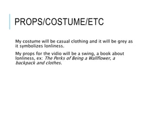 PROPS/COSTUME/ETC
My costume will be casual clothing and it will be grey as
it symbolizes lonliness.
My props for the vidio will be a swing, a book about
lonliness, ex: The Perks of Being a Wallflower, a
backpack and clothes.
 