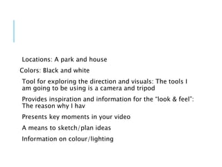 Locations: A park and house
Colors: Black and white
Tool for exploring the direction and visuals: The tools I
am going to be using is a camera and tripod
Provides inspiration and information for the “look & feel”:
The reason why I hav
Presents key moments in your video
A means to sketch/plan ideas
Information on colour/lighting
 