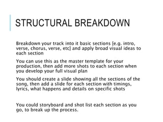 STRUCTURAL BREAKDOWN
Breakdown your track into it basic sections [e.g. intro,
verse, chorus, verse, etc] and apply broad visual ideas to
each section
You can use this as the master template for your
production, then add more shots to each section when
you develop your full visual plan
You should create a slide showing all the sections of the
song, then add a slide for each section with timings,
lyrics, what happens and details on specific shots
You could storyboard and shot list each section as you
go, to break up the process.
 