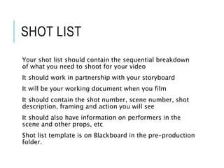 SHOT LIST
Your shot list should contain the sequential breakdown
of what you need to shoot for your video
It should work in partnership with your storyboard
It will be your working document when you film
It should contain the shot number, scene number, shot
description, framing and action you will see
It should also have information on performers in the
scene and other props, etc
Shot list template is on Blackboard in the pre-production
folder.
 