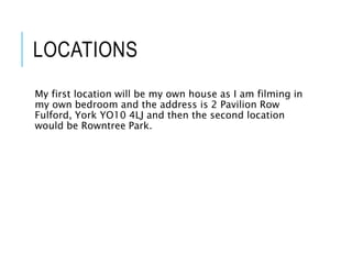 LOCATIONS
My first location will be my own house as I am filming in
my own bedroom and the address is 2 Pavilion Row
Fulford, York YO10 4LJ and then the second location
would be Rowntree Park.
 